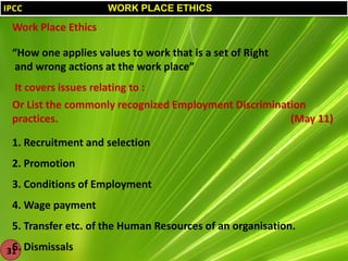 IPCC

WORK PLACE ETHICS

Work Place Ethics
“How one applies values to work that is a set of Right
and wrong actions at the work place”
It covers issues relating to :
Or List the commonly recognized Employment Discrimination
practices.
(May 11)
1. Recruitment and selection
2. Promotion

3. Conditions of Employment
4. Wage payment

5. Transfer etc. of the Human Resources of an organisation.
6.
31 Dismissals

 