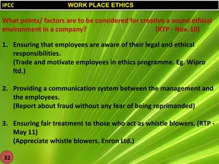 IPCC

WORK PLACE ETHICS

What points/ factors are to be considered for creative a sound ethical
environment in a company?
(RTP - Nov. 10)
1. Ensuring that employees are aware of their legal and ethical
responsibilities.
(Trade and motivate employees in ethics programme. Eg. Wipro
ltd.)
2. Providing a communication system between the management and
the employees.
(Report about fraud without any fear of being reprimanded)
3. Ensuring fair treatment to those who act as whistle blowers. (RTP May 11)
(Appreciate whistle blowers. Enron Ltd.)
32

 