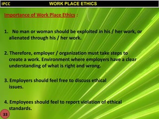 IPCC

WORK PLACE ETHICS

Importance of Work Place Ethics :
1. No man or woman should be exploited in his / her work, or
alienated through his / her work.
2. Therefore, employer / organization must take steps to
create a work. Environment where employers have a clear
understanding of what is right and wrong.
3. Employers should feel free to discuss ethical
issues.
4. Employees should feel to report violation of ethical
standards.
33

 