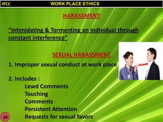 IPCC

WORK PLACE ETHICS

HARASSMENT
“Intimidating & Tormenting an Individual through
constant interference”
SEXUAL HARASSMENT
1. Improper sexual conduct at work place
2. Includes :
Lewd Comments
Touching
Comments
Persistent Attention
Requests for sexual favors
39

 