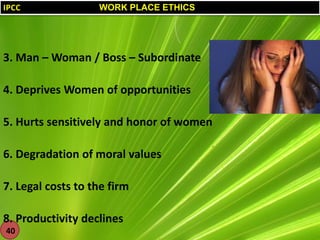 IPCC

WORK PLACE ETHICS

3. Man – Woman / Boss – Subordinate
4. Deprives Women of opportunities
5. Hurts sensitively and honor of women
6. Degradation of moral values
7. Legal costs to the firm
8. Productivity declines
40

 