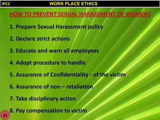 IPCC

WORK PLACE ETHICS

HOW TO PREVENT SEXUAL HARASSMENT OF WOMEN?
1. Prepare Sexual Harassment policy
2. Declare strict actions
3. Educate and warn all employees
4. Adopt procedure to handle
5. Assurance of Confidentiality - of the victim
6. Assurance of non – retaliation

7. Take disciplinary action
41

8. Pay compensation to victim

 