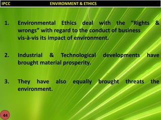 IPCC

ENVIRONMENT & ETHICS

1.

Environmental Ethics deal with the “Rights &
wrongs” with regard to the conduct of business
vis-à-vis its impact of environment.

2.

Industrial & Technological
brought material prosperity.

3.

They have also
environment.

44

equally

developments

brought

threats

have

the

 