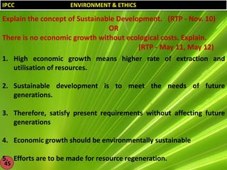 IPCC

ENVIRONMENT & ETHICS

Explain the concept of Sustainable Development. (RTP - Nov. 10)
OR
There is no economic growth without ecological costs. Explain.
(RTP - May 11, May 12)
1. High economic growth means higher rate of extraction and
utilisation of resources.
2. Sustainable development is to meet the needs of future
generations.
3. Therefore, satisfy present requirements without affecting future
generations
4. Economic growth should be environmentally sustainable
5. Efforts are to be made for resource regeneration.
45

 