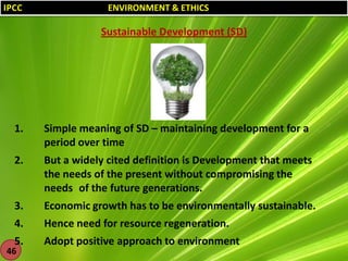 IPCC

ENVIRONMENT & ETHICS

Sustainable Development (SD)

1.

Simple meaning of SD – maintaining development for a
period over time

2.

But a widely cited definition is Development that meets
the needs of the present without compromising the
needs of the future generations.

3.

Economic growth has to be environmentally sustainable.

4.

Hence need for resource regeneration.

5.

Adopt positive approach to environment

46

 