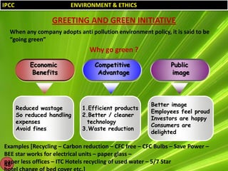 IPCC

ENVIRONMENT & ETHICS

GREETING AND GREEN INITIATIVE
When any company adopts anti pollution environment policy, it is said to be
“going green”

Why go green ?
Economic
Benefits

Reduced wastage
So reduced handling
expenses
Avoid fines

Competitive
Advantage

1.Efficient products
2.Better / cleaner
technology
3.Waste reduction

Public
image

Better image
Employees feel proud
Investors are happy
Consumers are
delighted

Examples [Recycling – Carbon reduction – CFC free – CFC Bulbs – Save Power –
BEE star works for electrical units – paper glass –
paper less offices – ITC Hotels recycling of used water – 5/7 Star
48

 