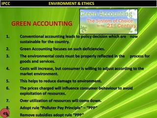 IPCC

ENVIRONMENT & ETHICS

GREEN ACCOUNTING
1.

Conventional accounting leads to policy decision which are now
sustainable for the country.

2.

Green Accounting focuses on such deficiencies.

3.

The environmental costs must be properly reflected in the
goods and services.

4.

Costs will increase, but consumer is willing to adjust according to the
market environment.

5.

This helps to reduce damage to environment.

6.

The prices charged will influence consumer behaviour to avoid
exploitation of resources.

7.

Over utilization of resources will come down.

8.
49
9.

Adopt rule “Polluter Pay Principle” – “PPP”
Remove subsidies adopt rule “PPP”

process for

 