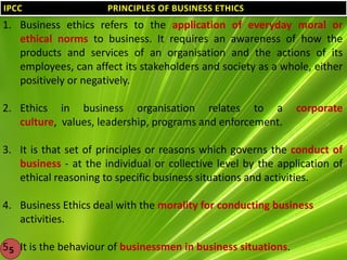 IPCC

PRINCIPLES OF BUSINESS ETHICS

1. Business ethics refers to the application of everyday moral or
ethical norms to business. It requires an awareness of how the
products and services of an organisation and the actions of its
employees, can affect its stakeholders and society as a whole, either
positively or negatively.
2. Ethics in business organisation relates to a
culture, values, leadership, programs and enforcement.

corporate

3. It is that set of principles or reasons which governs the conduct of
business - at the individual or collective level by the application of
ethical reasoning to specific business situations and activities.
4. Business Ethics deal with the morality for conducting business
activities.
5. It is the behaviour of businessmen in business situations.
5

 