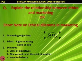 IPCC

Q.

ETHICS IN MARKETING & CONSUMER PROTECTION

Explain the relationship between ethics
and marketing
OR

Short Note on Ethical dilemma in marketing
P
1. Marketing objectives

P

4 PS

2. Ethics Right or wrong
Good or bad
3. Dilemma
a. Class of objectives
b. One cannot be at the cost of another
c. Need to balance
52

P
P

 