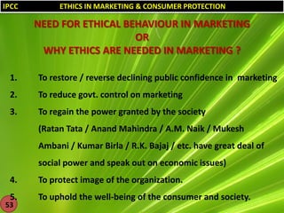 IPCC

ETHICS IN MARKETING & CONSUMER PROTECTION

NEED FOR ETHICAL BEHAVIOUR IN MARKETING
OR
WHY ETHICS ARE NEEDED IN MARKETING ?
1.

To restore / reverse declining public confidence in marketing

2.

To reduce govt. control on marketing

3.

To regain the power granted by the society

(Ratan Tata / Anand Mahindra / A.M. Naik / Mukesh
Ambani / Kumar Birla / R.K. Bajaj / etc. have great deal of
social power and speak out on economic issues)
4.

To protect image of the organization.

5.

To uphold the well-being of the consumer and society.

53

 