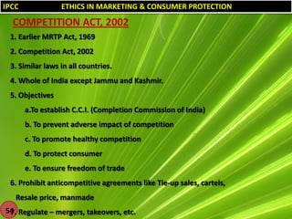 IPCC

ETHICS IN MARKETING & CONSUMER PROTECTION

COMPETITION ACT, 2002
1. Earlier MRTP Act, 1969
2. Competition Act, 2002
3. Similar laws in all countries.
4. Whole of India except Jammu and Kashmir.

5. Objectives
a.To establish C.C.I. (Completion Commission of India)
b. To prevent adverse impact of competition
c. To promote healthy competition
d. To protect consumer
e. To ensure freedom of trade
6. Prohibit anticompetitive agreements like Tie-up sales, cartels,

Resale price, manmade
54 Regulate – mergers, takeovers, etc.
7.

 