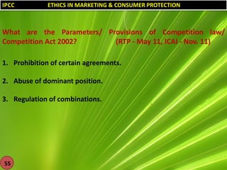 IPCC

ETHICS IN MARKETING & CONSUMER PROTECTION

What are the Parameters/ Provisions of Competition law/
Competition Act 2002?
(RTP - May 11, ICAI - Nov. 11)
1. Prohibition of certain agreements.
2. Abuse of dominant position.
3. Regulation of combinations.

55

 