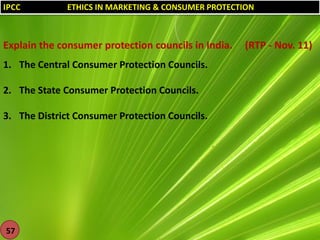 IPCC

ETHICS IN MARKETING & CONSUMER PROTECTION

Explain the consumer protection councils in India.
1. The Central Consumer Protection Councils.

2. The State Consumer Protection Councils.
3. The District Consumer Protection Councils.

57

(RTP - Nov. 11)

 