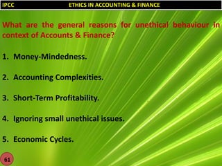 IPCC

ETHICS IN ACCOUNTING & FINANCE

What are the general reasons for unethical behaviour in
context of Accounts & Finance?

1. Money-Mindedness.
2. Accounting Complexities.
3. Short-Term Profitability.
4. Ignoring small unethical issues.
5. Economic Cycles.
61

 