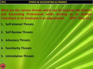IPCC

ETHICS IN ACCOUNTING & FINANCE

What are the various threats which can be faced by the Finance
and Accounting Professional while working as an Auditor,
Consultant or an Employee in an organization. (RTP - May 12.)
1. Self-Interest Threats
2. Self Review Threats
3. Advocacy Threats
4. Familiarity Threats
5. Intimidation Threats
64

 
