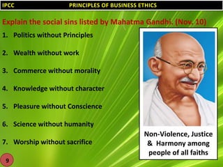 IPCC

PRINCIPLES OF BUSINESS ETHICS

Explain the social sins listed by Mahatma Gandhi. (Nov. 10)
1. Politics without Principles
2. Wealth without work
3. Commerce without morality
4. Knowledge without character

5. Pleasure without Conscience
6. Science without humanity

7. Worship without sacrifice
9

Non-Violence, Justice
& Harmony among
people of all faiths

 