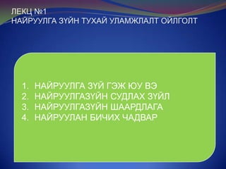 ЛЕКЦ №1
НАЙРУУЛГА ЗҮЙН ТУХАЙ УЛАМЖЛАЛТ ОЙЛГОЛТ

1.
2.
3.
4.

НАЙРУУЛГА ЗҮЙ ГЭЖ ЮУ ВЭ
НАЙРУУЛГАЗҮЙН СУДЛАХ ЗҮЙЛ
НАЙРУУЛГАЗҮЙН ШААРДЛАГА
НАЙРУУЛАН БИЧИХ ЧАДВАР

 