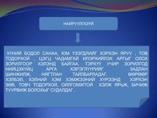 НАЙРУУЛГАЗҮЙ

ХҮНИЙ БОДОЛ САНАА, ЮМ ҮЗЭГДЛИЙГ ХЭРХЭН ЯРУУ , ТОВ
ТОДОРХОЙ , ЦЭГЦ ЧАДАМГАЙ ИЛЭРХИЙЛЭХ АРГЫГ ОЛОХ
ЗОРИЛГООР ХЭЛЭНД БАЙГАА, ТЭРХҮҮ УЧИР ЗОРИЛГОД
НИЙЦЭХҮЙЦ
АРГА
ХЭРЭГЛҮҮРИЙГ
ЗАДЛАН
ШИНЖИЛЖ,
НЯГТЛАН
ТАЙЛБАРЛАДАГ.
ӨӨРӨӨР
ХЭЛБЭЛ, ХЭЛНИЙ ХЭМ ХЭМЖЭЭНИЙ ХҮРЭЭНД
ХЭРХЭН
ЗӨВ, ТОВЧ ТОДОРХОЙ, ОЙЛГОМЖТОЙ ХЭЛЖ ЯРЬЖ, БИЧИЖ
ТУУРВИЖ БОЛОХЫГ СУДАЛДАГ .

 