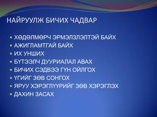 НАЙРУУЛЖ БИЧИХ ЧАДВАР
 ХӨДӨЛМӨРЧ ЭРМЭЛЗЛЭЛТЭЙ БАЙХ
 АЖИГЛАМТГАЙ БАЙХ
 ИХ УНШИХ
 БҮТЭЭЛЧ ДУУРИАЛАЛ АВАХ

 БИЧИХ СЭДВЭЭ ГҮН ОЙЛГОХ
 ҮГИЙГ ЗӨВ СОНГОХ
 ЯРУУ ХЭРЭГЛҮҮРИЙГ ЗӨВ ХЭРЭГЛЭХ

 ДАХИН ЗАСАХ

 