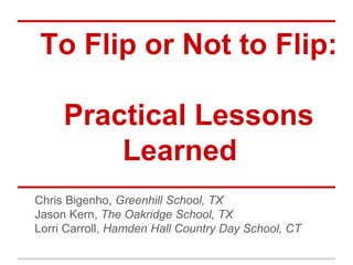 To Flip or Not to Flip:

     Practical Lessons
         Learned
Chris Bigenho, Greenhill School, TX
Jason Kern, The Oakridge School, TX
Lorri Carroll, Hamden Hall Country Day School, CT
 