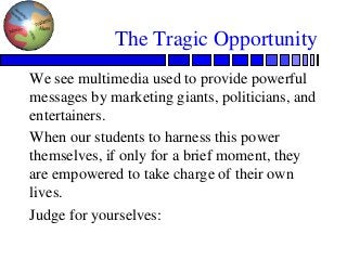The Tragic Opportunity
We see multimedia used to provide powerful
messages by marketing giants, politicians, and
entertainers.
When our students to harness this power
themselves, if only for a brief moment, they
are empowered to take charge of their own
lives.
Judge for yourselves:
 