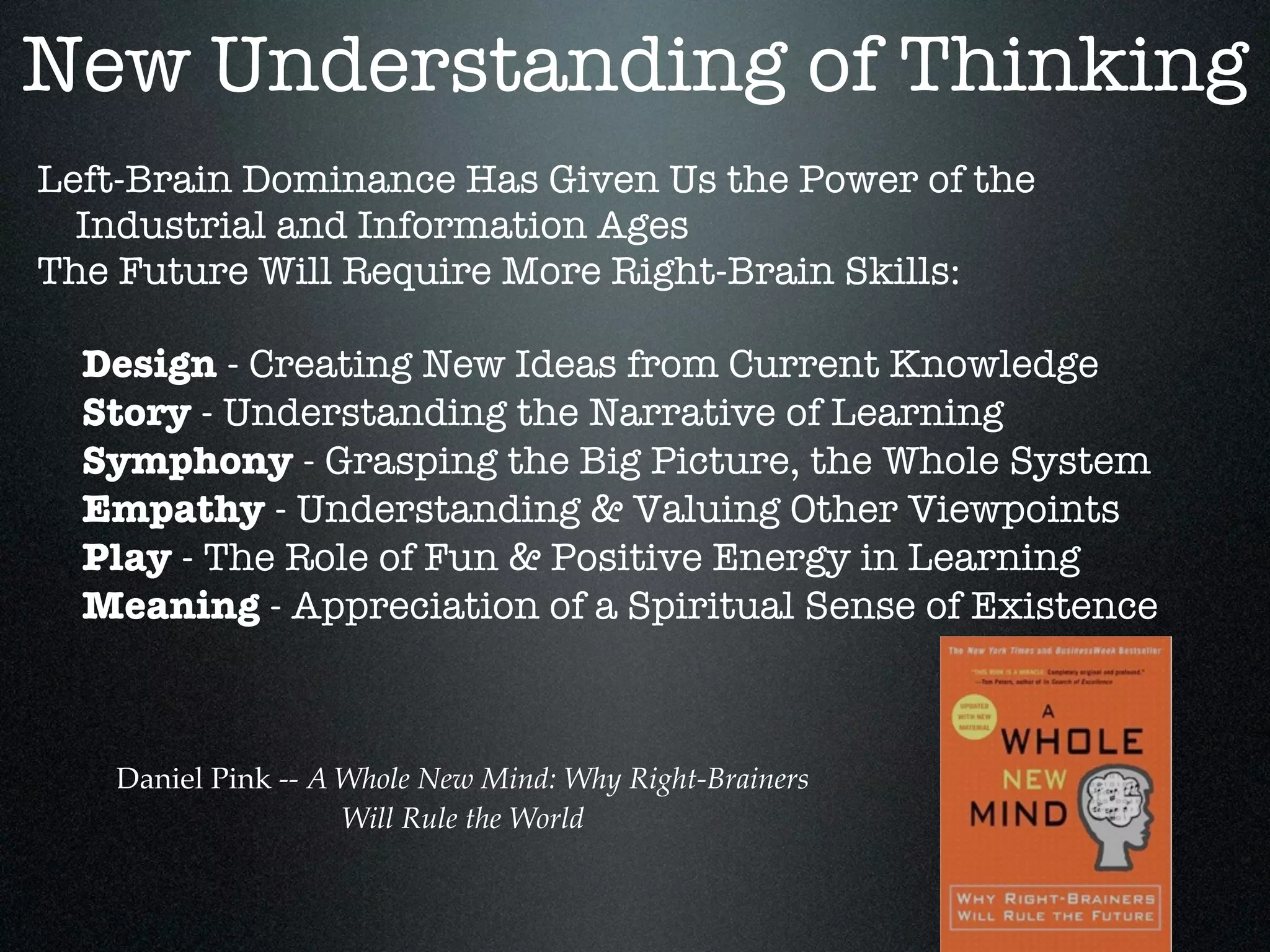 New Understanding of Thinking
Left-Brain Dominance Has Given Us the Power of the
  Industrial and Information Ages
The Future Will Require More Right-Brain Skills:

  Design - Creating New Ideas from Current Knowledge
  Story - Understanding the Narrative of Learning
  Symphony - Grasping the Big Picture, the Whole System
  Empathy - Understanding & Valuing Other Viewpoints
  Play - The Role of Fun & Positive Energy in Learning
  Meaning - Appreciation of a Spiritual Sense of Existence



   Daniel Pink -- A Whole New Mind: Why Right-Brainers
                    Will Rule the World
 