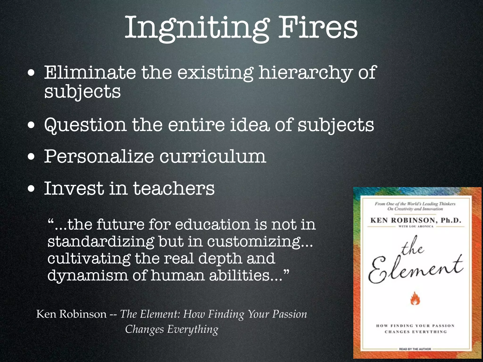 Ingniting Fires
• Eliminate the existing hierarchy of
  subjects
• Question the entire idea of subjects
• Personalize curriculum
• Invest in teachers
   “...the future for education is not in
   standardizing but in customizing...
   cultivating the real depth and
   dynamism of human abilities...”

 Ken Robinson -- The Element: How Finding Your Passion
                  Changes Everything
 
