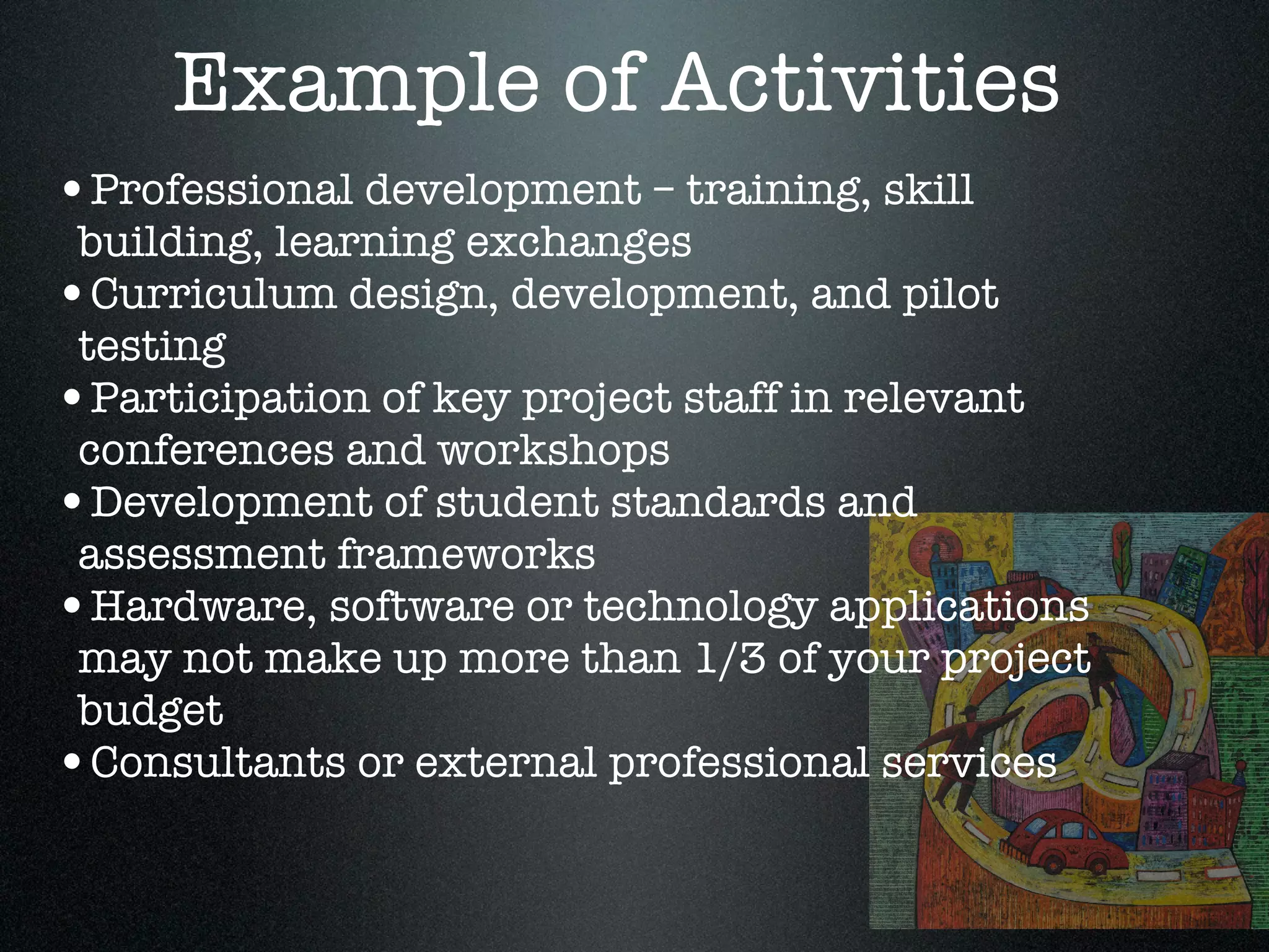 Example of Activities
•Professional development – training, skill
 building, learning exchanges
•Curriculum design, development, and pilot
 testing
•Participation of key project staff in relevant
 conferences and workshops
•Development of student standards and
 assessment frameworks
•Hardware, software or technology applications
 may not make up more than 1/3 of your project
 budget
•Consultants or external professional services
 
