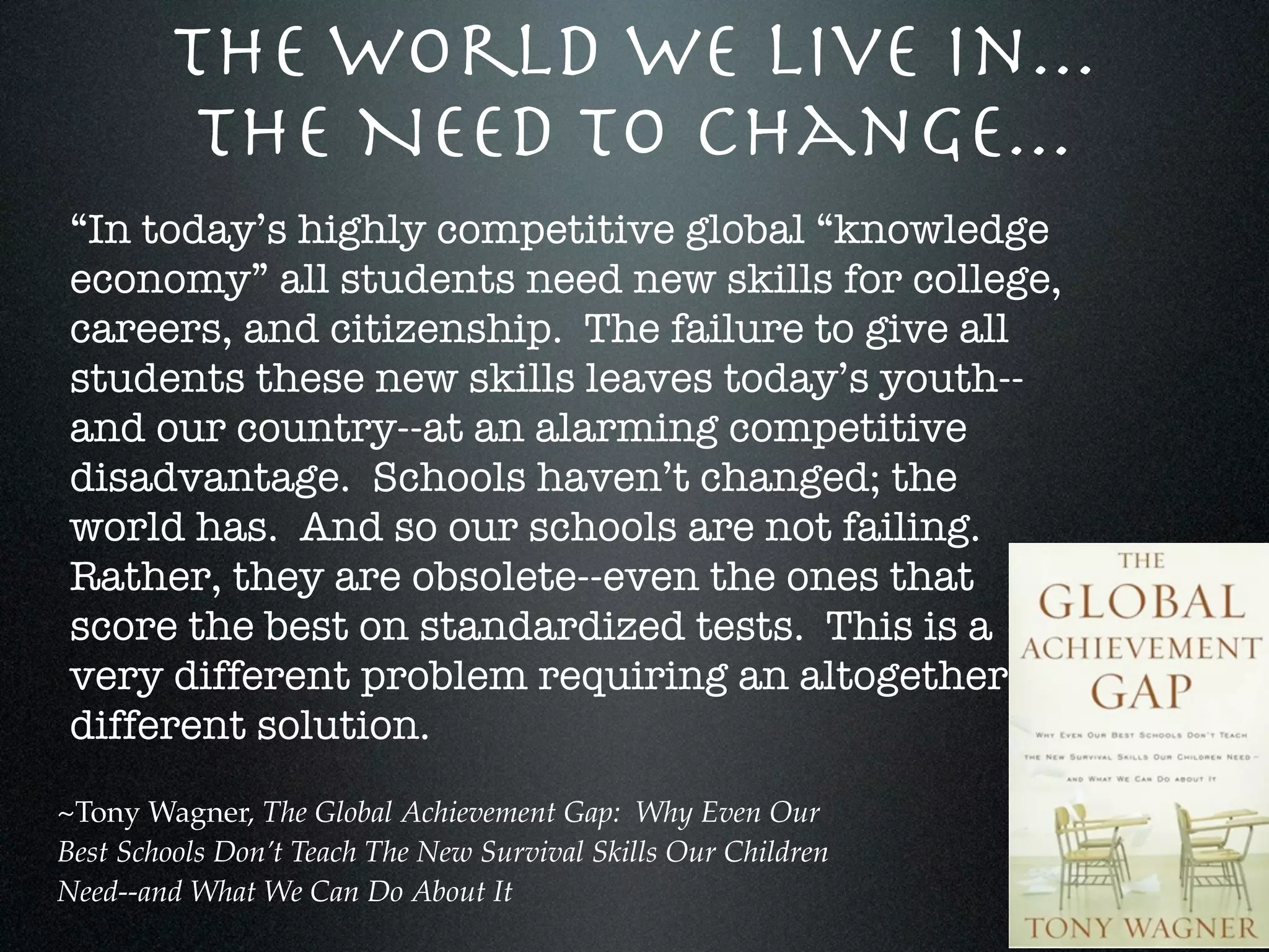 The World We Live In...
          The Need To Change...
“In today’s highly competitive global “knowledge
economy” all students need new skills for college,
careers, and citizenship. The failure to give all
students these new skills leaves today’s youth--
and our country--at an alarming competitive
disadvantage. Schools haven’t changed; the
world has. And so our schools are not failing.
Rather, they are obsolete--even the ones that
score the best on standardized tests. This is a
very different problem requiring an altogether
different solution.
~Tony Wagner, The Global Achievement Gap: Why Even Our
Best Schools Don’t Teach The New Survival Skills Our Children
Need--and What We Can Do About It
 