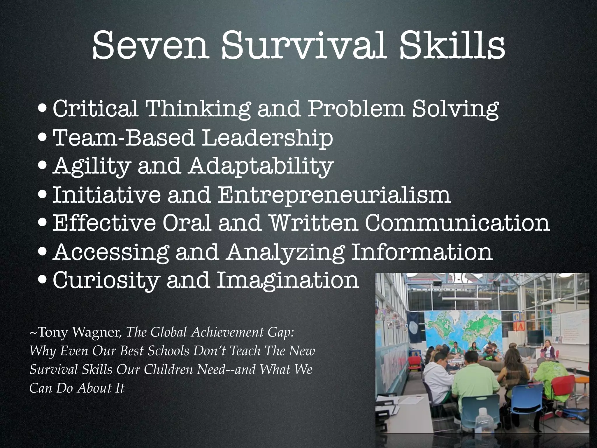 Seven Survival Skills
•Critical Thinking and Problem Solving
•Team-Based Leadership
•Agility and Adaptability
•Initiative and Entrepreneurialism
•Effective Oral and Written Communication
•Accessing and Analyzing Information
•Curiosity and Imagination
~Tony Wagner, The Global Achievement Gap:
Why Even Our Best Schools Don’t Teach The New
Survival Skills Our Children Need--and What We
Can Do About It
 