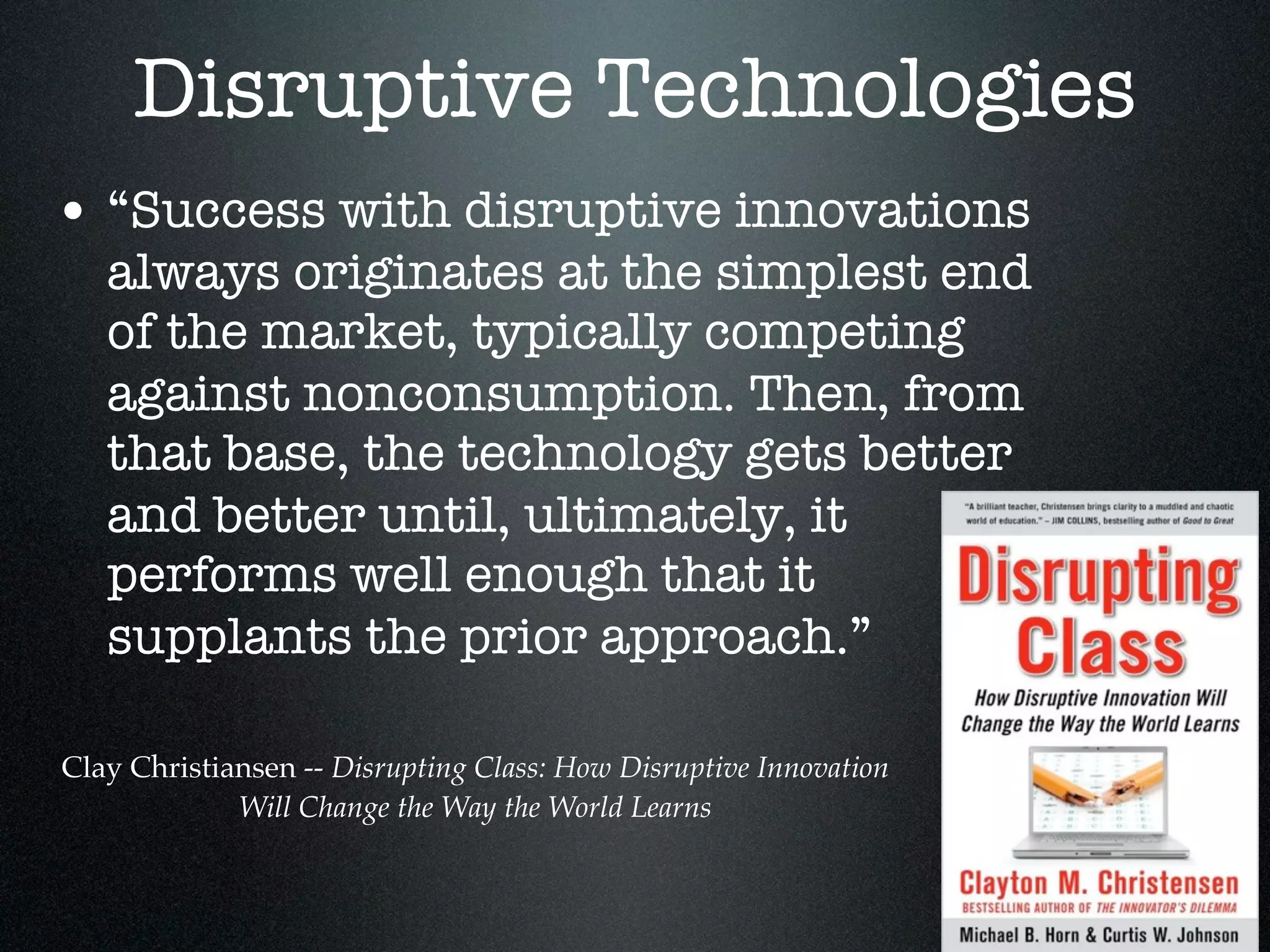 Disruptive Technologies
• “Success with disruptive innovations
   always originates at the simplest end
   of the market, typically competing
   against nonconsumption. Then, from
   that base, the technology gets better
   and better until, ultimately, it
   performs well enough that it
   supplants the prior approach.”

Clay Christiansen -- Disrupting Class: How Disruptive Innovation
             Will Change the Way the World Learns
 