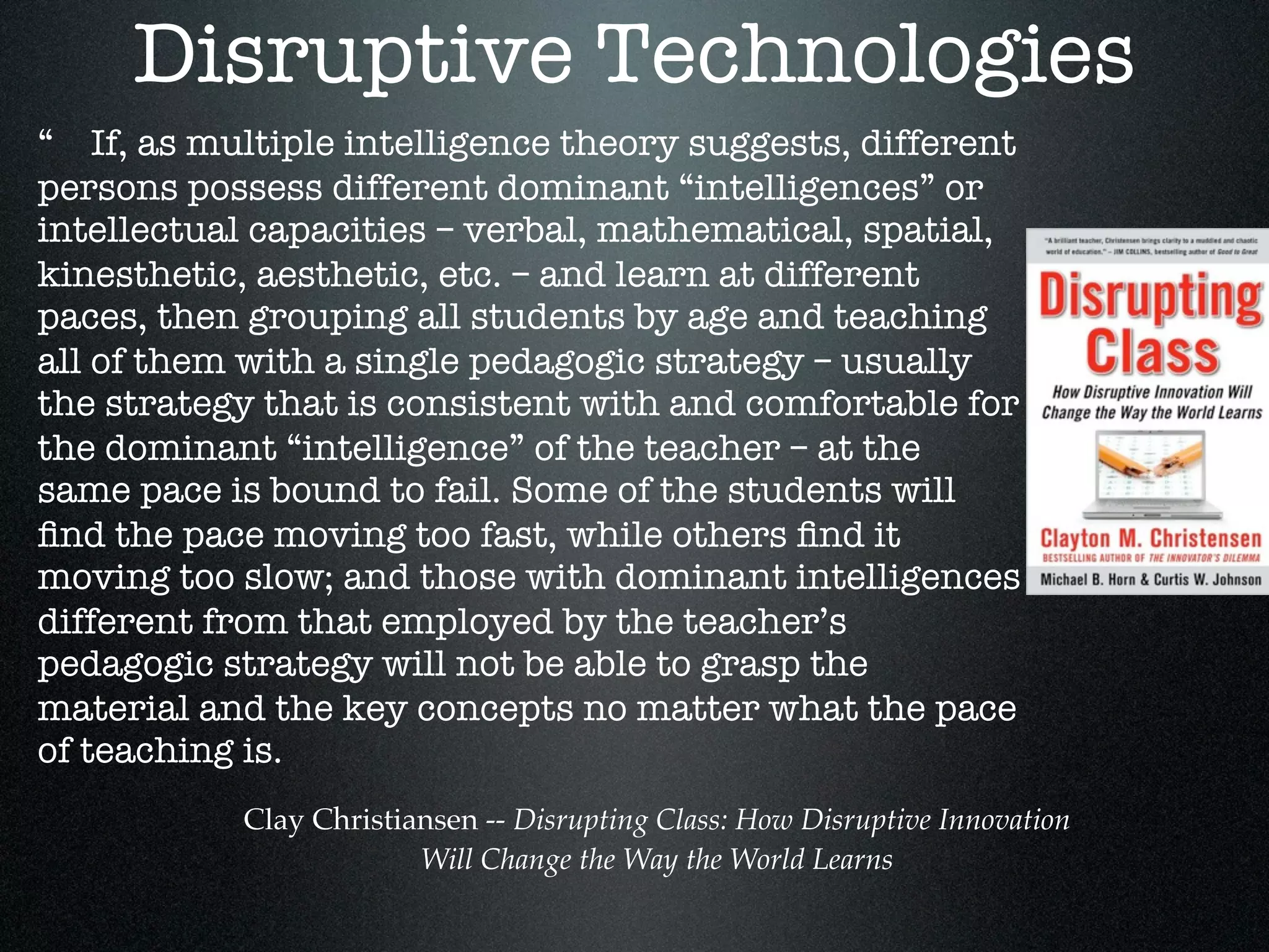 Disruptive Technologies
“ If, as multiple intelligence theory suggests, different
persons possess different dominant “intelligences” or
intellectual capacities – verbal, mathematical, spatial,
kinesthetic, aesthetic, etc. – and learn at different
paces, then grouping all students by age and teaching
all of them with a single pedagogic strategy – usually
the strategy that is consistent with and comfortable for
the dominant “intelligence” of the teacher – at the
same pace is bound to fail. Some of the students will
ﬁnd the pace moving too fast, while others ﬁnd it
moving too slow; and those with dominant intelligences
different from that employed by the teacher’s
pedagogic strategy will not be able to grasp the
material and the key concepts no matter what the pace
of teaching is.
           Clay Christiansen -- Disrupting Class: How Disruptive Innovation
                        Will Change the Way the World Learns
 