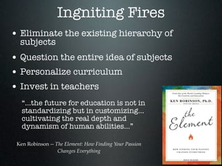 Ingniting Fires
• Eliminate the existing hierarchy of
  subjects
• Question the entire idea of subjects
• Personalize curriculum
• Invest in teachers
   “...the future for education is not in
   standardizing but in customizing...
   cultivating the real depth and
   dynamism of human abilities...”

 Ken Robinson -- The Element: How Finding Your Passion
                  Changes Everything
 