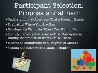 Participant Selection:
      Proposals that had:
•Understanding & Accepting That a Problem Exists
•Evaluating Where You Are Now
•Developing a Vision for Where You Want to Be
•Identifying Tools & Strategies That May Assist in
 Making the Transition from Here to There
•Making a Commitment to a Program of Change
•Seeking the Resources to Make It Happen
 