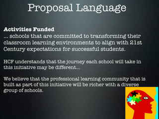 Proposal Language
Activities Funded
... schools that are committed to transforming their
classroom learning environments to align with 21st
Century expectations for successful students.

HCF understands that the journey each school will take in
this initiative may be different...

We believe that the professional learning community that is
built as part of this initiative will be richer with a diverse
group of schools.
 