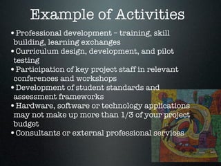 Example of Activities
•Professional development – training, skill
 building, learning exchanges
•Curriculum design, development, and pilot
 testing
•Participation of key project staff in relevant
 conferences and workshops
•Development of student standards and
 assessment frameworks
•Hardware, software or technology applications
 may not make up more than 1/3 of your project
 budget
•Consultants or external professional services
 
