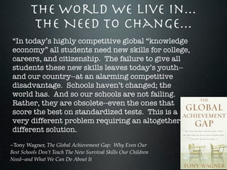 The World We Live In...
          The Need To Change...
“In today’s highly competitive global “knowledge
economy” all students need new skills for college,
careers, and citizenship. The failure to give all
students these new skills leaves today’s youth--
and our country--at an alarming competitive
disadvantage. Schools haven’t changed; the
world has. And so our schools are not failing.
Rather, they are obsolete--even the ones that
score the best on standardized tests. This is a
very different problem requiring an altogether
different solution.
~Tony Wagner, The Global Achievement Gap: Why Even Our
Best Schools Don’t Teach The New Survival Skills Our Children
Need--and What We Can Do About It
 