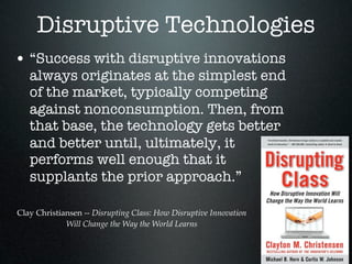 Disruptive Technologies
• “Success with disruptive innovations
   always originates at the simplest end
   of the market, typically competing
   against nonconsumption. Then, from
   that base, the technology gets better
   and better until, ultimately, it
   performs well enough that it
   supplants the prior approach.”

Clay Christiansen -- Disrupting Class: How Disruptive Innovation
             Will Change the Way the World Learns
 