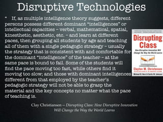 Disruptive Technologies
“ If, as multiple intelligence theory suggests, different
persons possess different dominant “intelligences” or
intellectual capacities – verbal, mathematical, spatial,
kinesthetic, aesthetic, etc. – and learn at different
paces, then grouping all students by age and teaching
all of them with a single pedagogic strategy – usually
the strategy that is consistent with and comfortable for
the dominant “intelligence” of the teacher – at the
same pace is bound to fail. Some of the students will
ﬁnd the pace moving too fast, while others ﬁnd it
moving too slow; and those with dominant intelligences
different from that employed by the teacher’s
pedagogic strategy will not be able to grasp the
material and the key concepts no matter what the pace
of teaching is.
           Clay Christiansen -- Disrupting Class: How Disruptive Innovation
                        Will Change the Way the World Learns
 