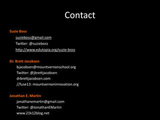 Contact
Suzie Boss
•   suzieboss@gmail.com
•   Twitter: @suzieboss
•   http://www.edutopia.org/suzie-boss

Dr. Brett Jacobsen
     bjacobsen@mountvernonschool.org
     Twitter: @jbrettjacobsen
     drbrettjacobsen.com
     //fuse13: mountvernoninnovation.org

Jonathan E. Martin
    jonathanemartin@gmail.com
    Twitter: @JonathanEMartin
    www.21k12blog.net
 