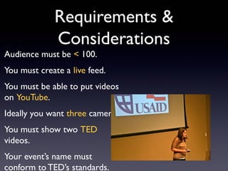Requirements &
             Considerations
Audience must be < 100.
You must create a live feed.
You must be able to put videos
on YouTube.
Ideally you want three cameras.
You must show two TED
videos.
Your event’s name must
conform to TED’s standards.
 