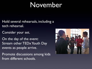 November

Hold several rehearsals, including a
tech rehearsal.
Consider your set.
On the day of the event:
Stream other TEDx Youth Day
events as people arrive.
Promote discussions among kids
from different schools.
 