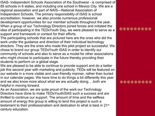 ISAS- Independent Schools Association of the Southwest - is comprised of
85 schools in 6 states, and including one school in Mexico City. We are a
regional association and part of NAIS—National Association of
Independent Schools. The primary responsibility of ISAS is school
accreditation; however, we also provide numerous professional
development opportunities for our member schools throughout the year.
When a group of our Technology Directors joined forces and initiated the
idea of participating in the TEDxYouth Day, we were pleased to serve as a
support and framework or context for their efforts.
The participating schools that are pictured here are the ones who did the
work under the guidance and direction of their individual technology
directors. They are the ones who made this pilot project so successful. We
chose to brand our group TEDxYouth ISAS in order to identify our
community of schools and also to serve as a model for other associations
who might choose to participate in the future thereby providing their
students to perform on a global stage.
We are pleased to be able to continue to provide support and do a better
job this second year with marketing and publicity. TEDx will be featured on
our website in a more visible and user-friendly manner, rather than buried
in our calendar pages. We have time to do things a bit differently this year
and we also know more about what we are actually doing. . .both are
helpful in moving forward.
As an Association, we are quite proud of the work our Technology
Directors have done to make TEDxYouthISAS such a success and are
thrilled to continue our support. The amount of time and the selfless
amount of energy this group is willing to lend this project is such a
testament to their professionalism and dedication to what is best in 21st
century education.
 