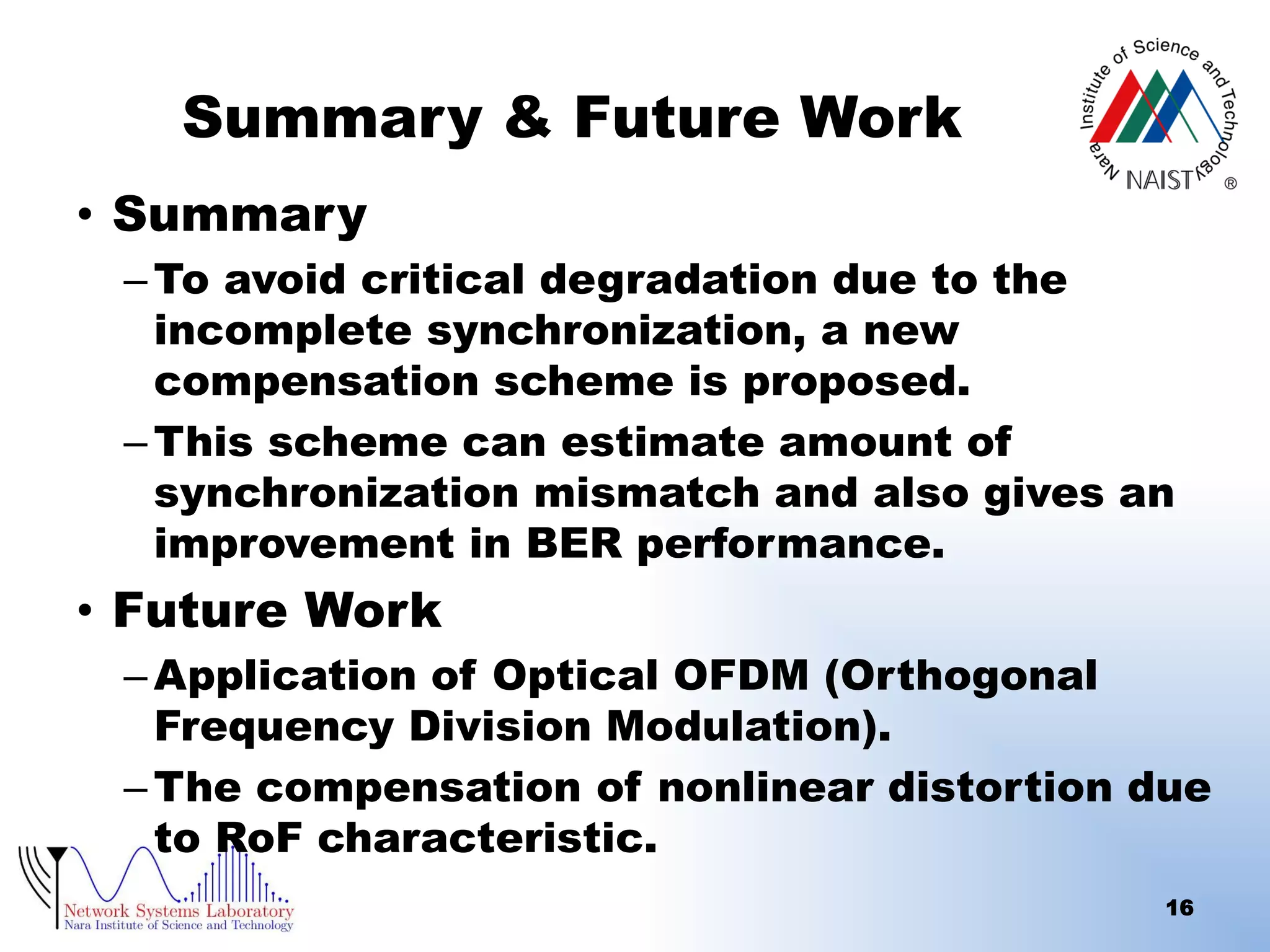 Summary & Future Work
• Summary
– To avoid critical degradation due to the
incomplete synchronization, a new
compensation scheme is proposed.
– This scheme can estimate amount of
synchronization mismatch and also gives an
improvement in BER performance.

• Future Work
– Application of Optical OFDM (Orthogonal
Frequency Division Modulation).
– The compensation of nonlinear distortion due
to RoF characteristic.
16

 