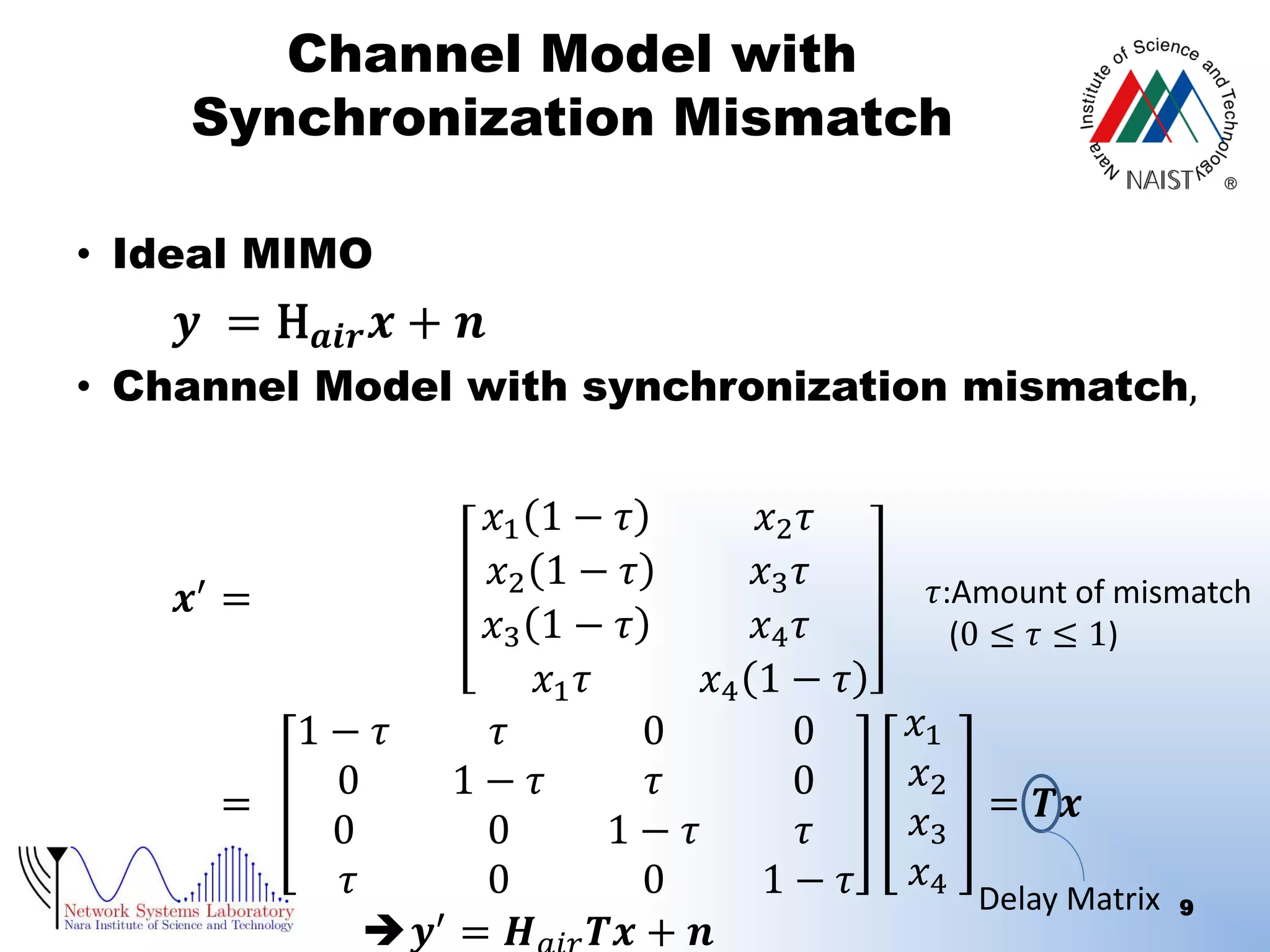 Channel Model with
Synchronization Mismatch
• Ideal MIMO

𝒚 = H 𝒂𝒊𝒓 𝒙 + 𝒏

• Channel Model with synchronization mismatch,

𝒙′ =

=

𝑥1 1 − 𝜏
𝑥2 𝜏
𝑥2 1 − 𝜏
𝑥3 𝜏
𝑥3 1 − 𝜏
𝑥4 𝜏
𝑥1 𝜏
𝑥4 1 − 𝜏
1− 𝜏
𝜏
0
0
0
1− 𝜏
𝜏
0
0
0
1− 𝜏
𝜏
𝜏
0
0
1− 𝜏
𝒚′ = 𝑯 𝑻𝒙 + 𝒏

𝜏:Amount of mismatch
(0 ≤ 𝜏 ≤ 1)

𝑥1
𝑥2
𝑥3 = 𝑻𝒙
𝑥4

Delay Matrix

9

 