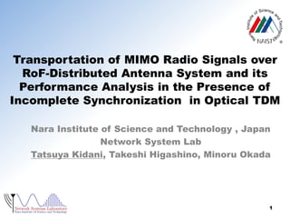 Transportation of MIMO Radio Signals over
RoF-Distributed Antenna System and its
Performance Analysis in the Presence of
Incomplete Synchronization in Optical TDM
Nara Institute of Science and Technology , Japan
Network System Lab
Tatsuya Kidani, Takeshi Higashino, Minoru Okada

1

 
