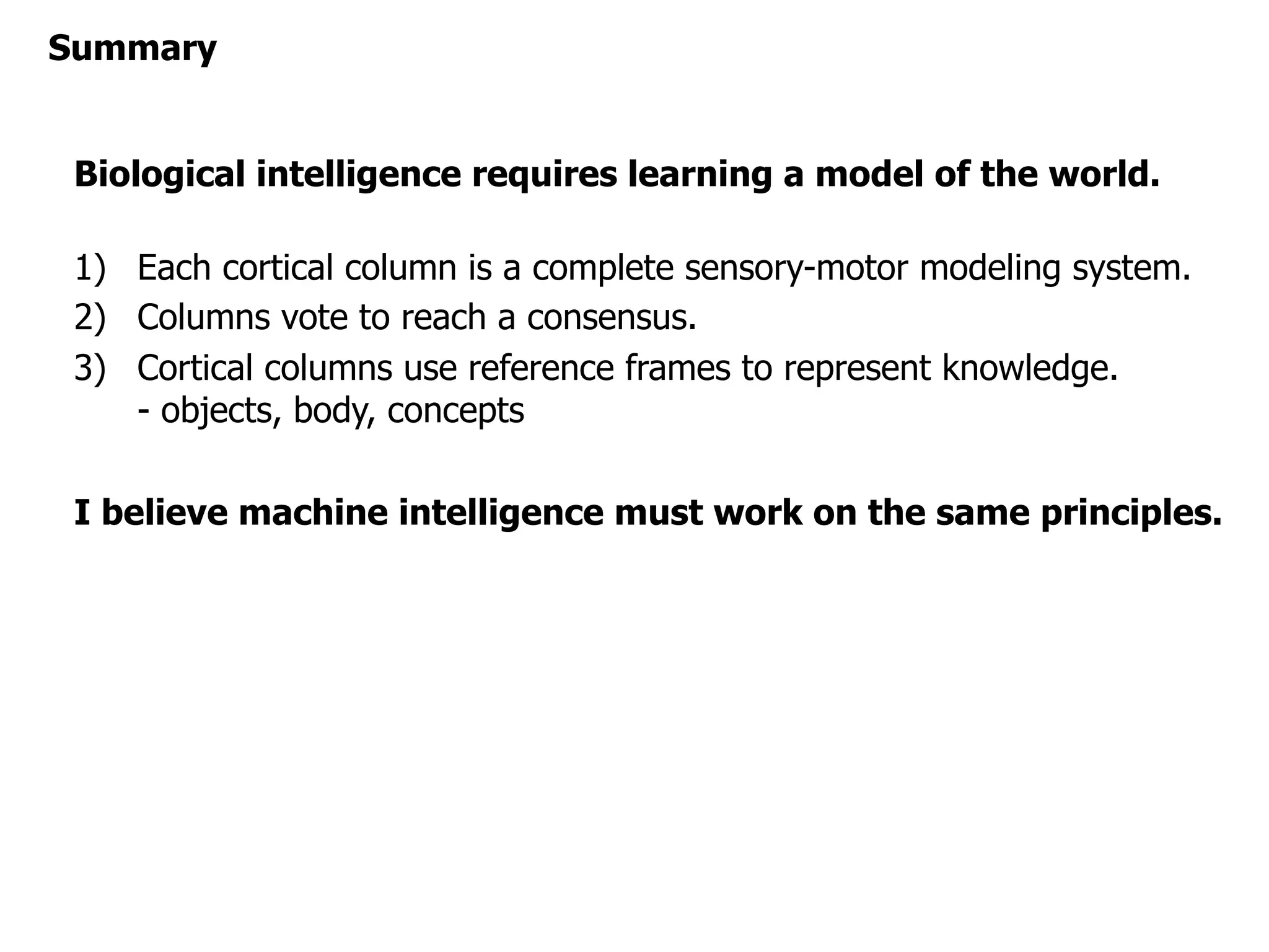 Biological intelligence requires learning a model of the world.
1) Each cortical column is a complete sensory-motor modeling system.
2) Columns vote to reach a consensus.
3) Cortical columns use reference frames to represent knowledge.
- objects, body, concepts
I believe machine intelligence must work on the same principles.
Summary
 