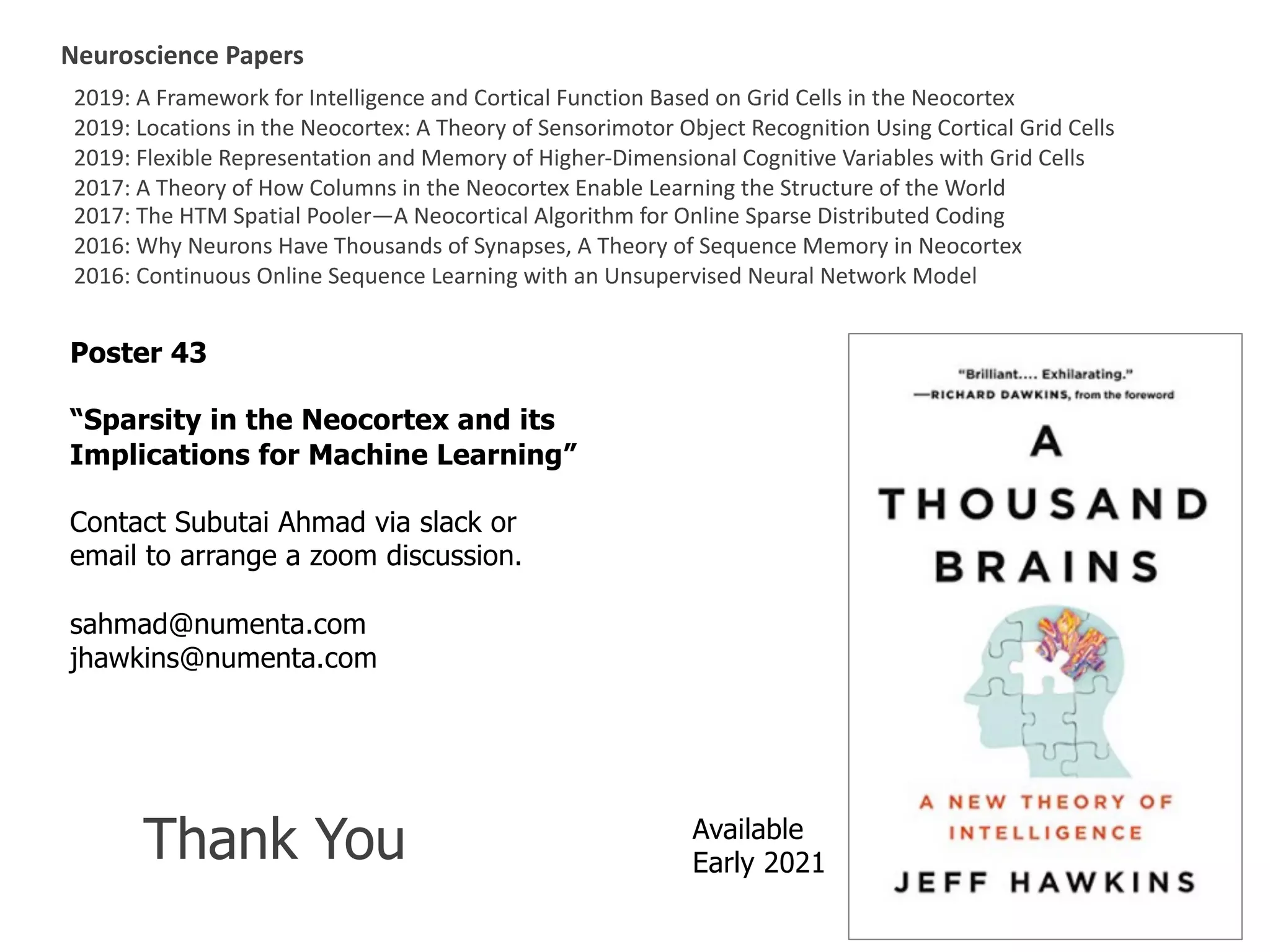 2019: A Framework for Intelligence and Cortical Function Based on Grid Cells in the Neocortex
2019: Locations in the Neocortex: A Theory of Sensorimotor Object Recognition Using Cortical Grid Cells
2019: Flexible Representation and Memory of Higher-Dimensional Cognitive Variables with Grid Cells
2017: A Theory of How Columns in the Neocortex Enable Learning the Structure of the World
2017: The HTM Spatial Pooler—A Neocortical Algorithm for Online Sparse Distributed Coding
2016: Why Neurons Have Thousands of Synapses, A Theory of Sequence Memory in Neocortex
2016: Continuous Online Sequence Learning with an Unsupervised Neural Network Model
Neuroscience Papers
Poster 43
“Sparsity in the Neocortex and its
Implications for Machine Learning”
Contact Subutai Ahmad via slack or
email to arrange a zoom discussion.
sahmad@numenta.com
jhawkins@numenta.com
Available
Early 2021Thank You
 