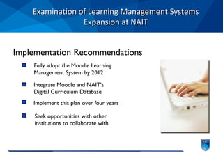 Examination of Learning Management Systems Expansion at NAIT Fully adopt the Moodle Learning  Management System by 2012 Integrate Moodle and NAIT’s  Digital Curriculum Database Implement this plan over four years Seek opportunities with other  institutions to collaborate with Implementation Recommendations 