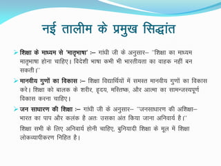 ubZ rkyhe ds izeq[k fl)kar
 f'k{kk ds ek/;e ls ^ekr`Hkk"kk^ %& xka/kh th ds vuqlkj& ^^f”k{kk dk ek/;e
ekr`Hkk"kk gksuk pkfg,A fons'kh Hkk"kk dHkh Hkh Hkkjrh;rk dk okgd ugha cu
ldrhA**
 ekuoh; xq.kksa dk fodkl %& f'k{kk fo|kfFkZ;ksa esa leLr ekuoh; xq.kksa dk fodkl
djsA f'k{kk dks ckyd ds 'kjhj] g`n;] efLr"d] vkSj vkRek dk lkeUtL;iw.kZ
fodkl djuk pkfg,A
 tu lk/kkj.k dh f'k{kk %& xka/kh th ds vuqlkj& ^^tulk/kkj.k dh vf'k{kk&
Hkkjr dk iki vkSj dyad gS vr% mldk var fd;k tkuk vfuok;Z gSA**
f'k{kk lHkh ds fy, vfuok;Z gksuh pkfg,] cqfu;knh f'k{kk ds ewy esa f'k{kk
yksdO;kihdj.k fufgr gSA
 